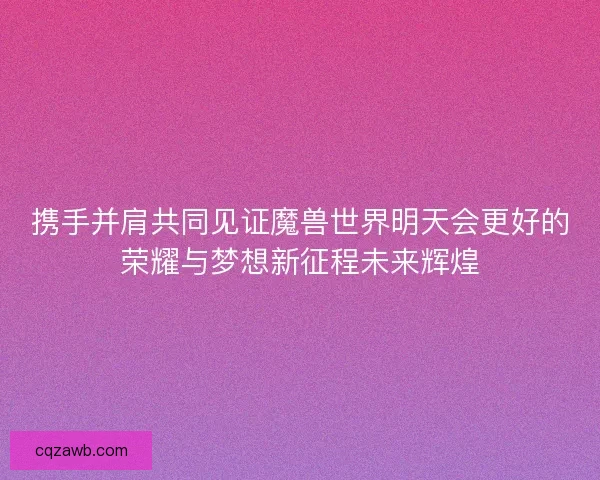 携手并肩共同见证魔兽世界明天会更好的荣耀与梦想新征程未来辉煌