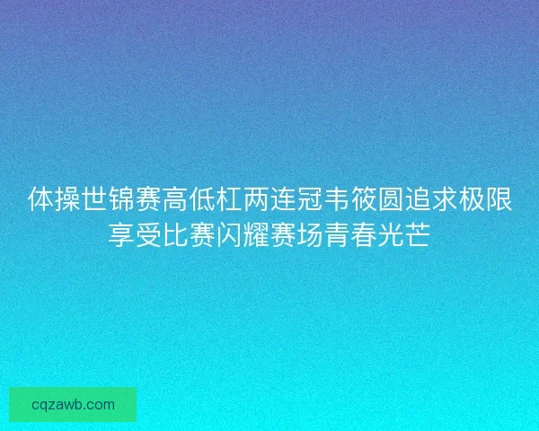 体操世锦赛高低杠两连冠韦筱圆追求极限享受比赛闪耀赛场青春光芒