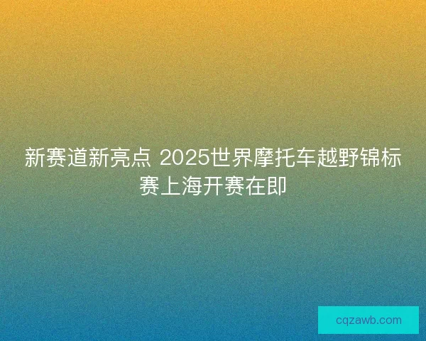 新赛道新亮点 2025世界摩托车越野锦标赛上海开赛在即