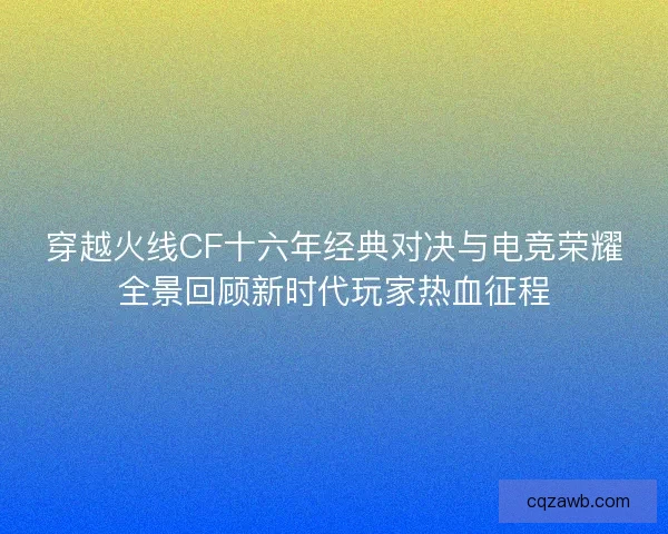 穿越火线CF十六年经典对决与电竞荣耀全景回顾新时代玩家热血征程