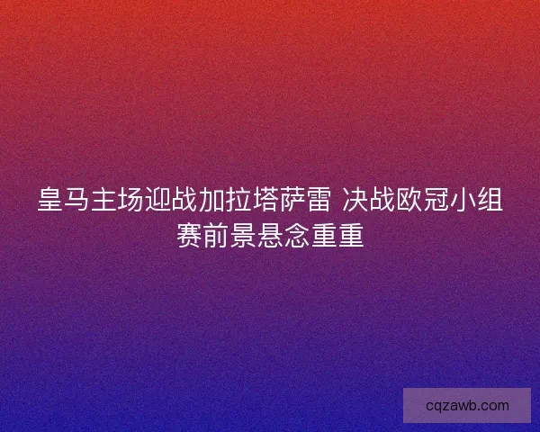 皇马主场迎战加拉塔萨雷 决战欧冠小组赛前景悬念重重