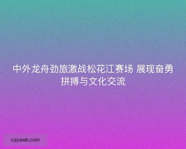 中外龙舟劲旅激战松花江赛场 展现奋勇拼搏与文化交流