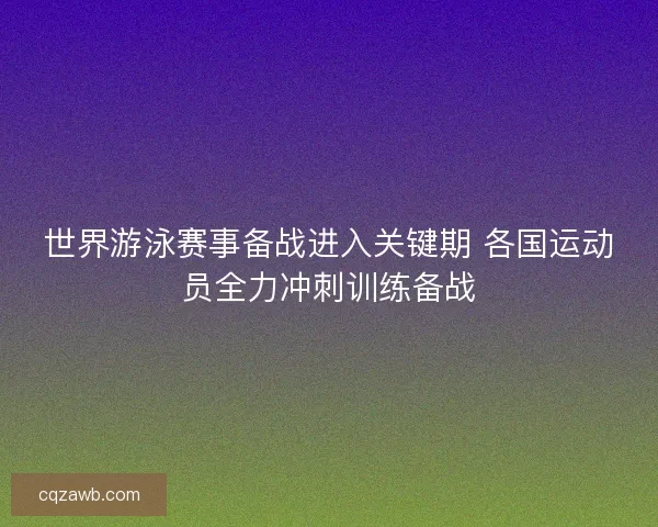 世界游泳赛事备战进入关键期 各国运动员全力冲刺训练备战