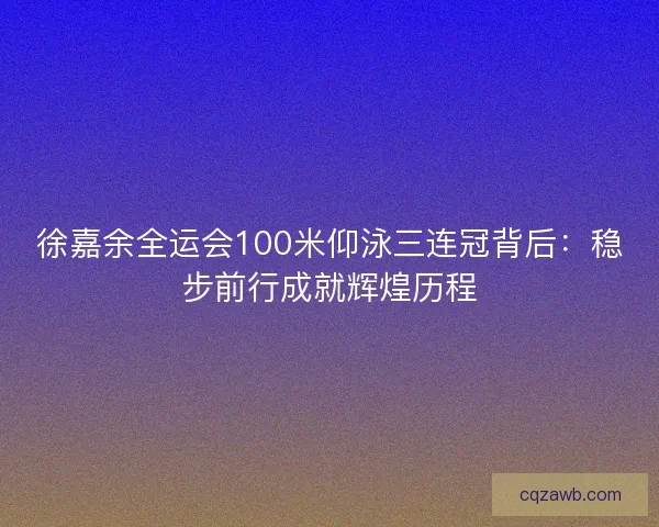 徐嘉余全运会100米仰泳三连冠背后：稳步前行成就辉煌历程