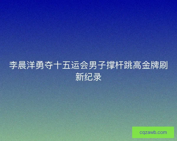 李晨洋勇夺十五运会男子撑杆跳高金牌刷新纪录