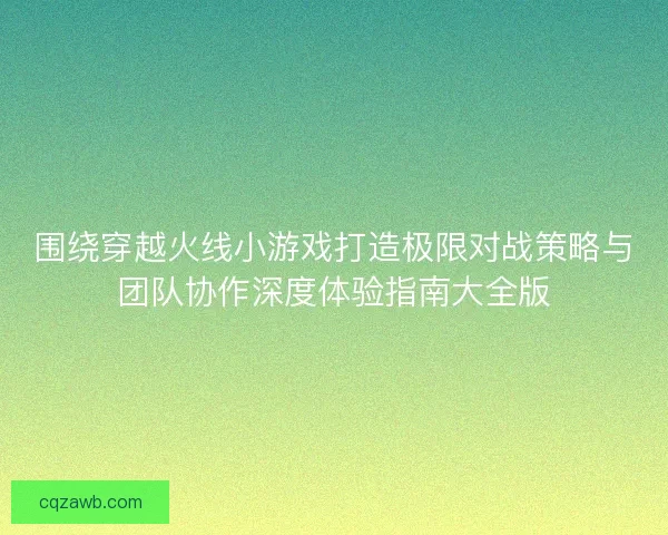 围绕穿越火线小游戏打造极限对战策略与团队协作深度体验指南大全版