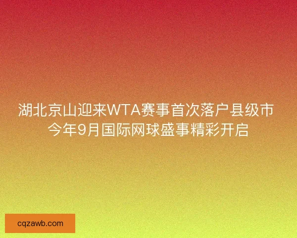 湖北京山迎来WTA赛事首次落户县级市 今年9月国际网球盛事精彩开启