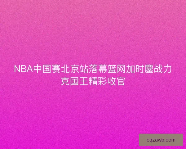 NBA中国赛北京站落幕篮网加时鏖战力克国王精彩收官
