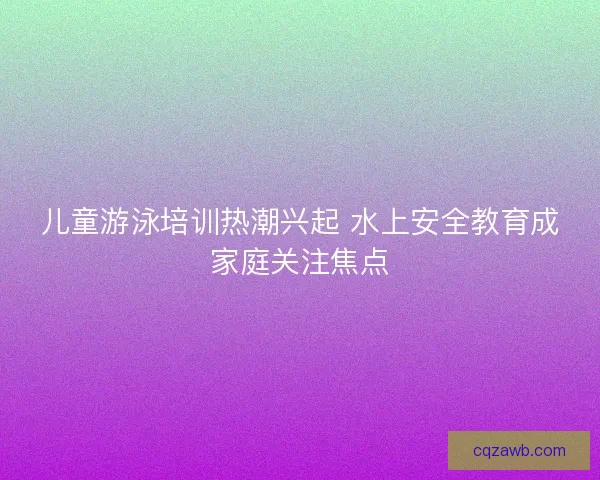 儿童游泳培训热潮兴起 水上安全教育成家庭关注焦点