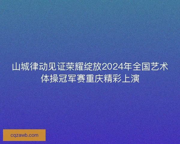 山城律动见证荣耀绽放2024年全国艺术体操冠军赛重庆精彩上演