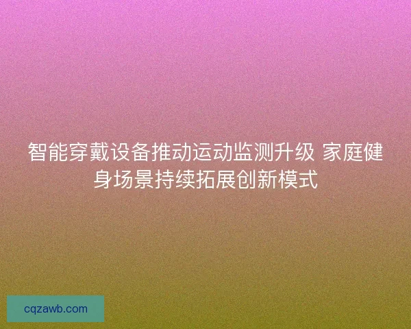 智能穿戴设备推动运动监测升级 家庭健身场景持续拓展创新模式