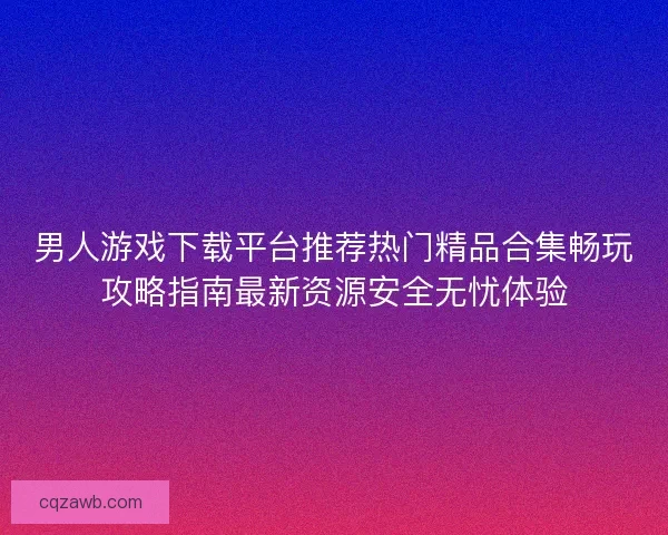 男人游戏下载平台推荐热门精品合集畅玩攻略指南最新资源安全无忧体验