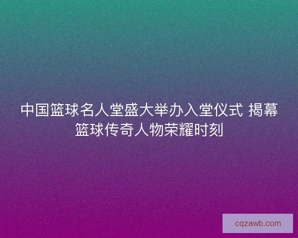 中国篮球名人堂盛大举办入堂仪式 揭幕篮球传奇人物荣耀时刻