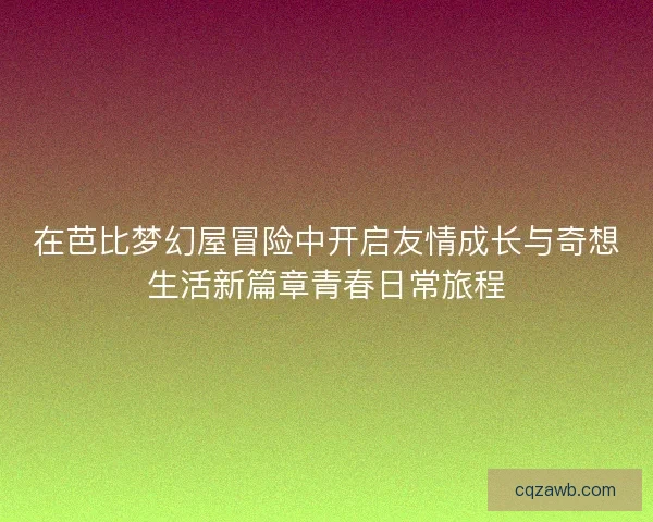在芭比梦幻屋冒险中开启友情成长与奇想生活新篇章青春日常旅程