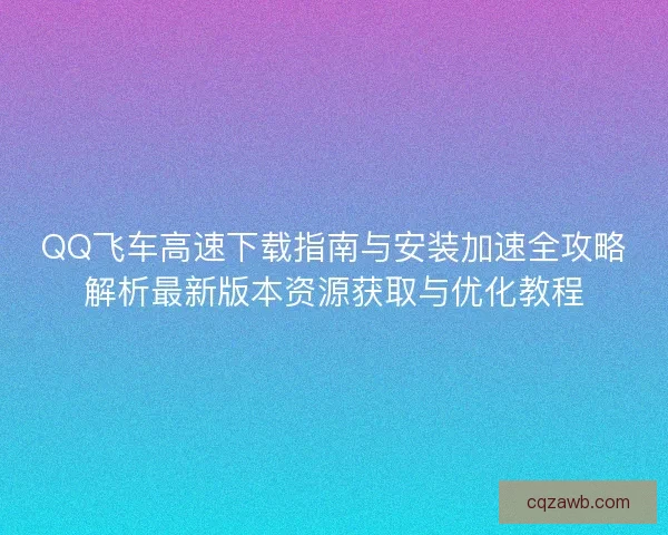 QQ飞车高速下载指南与安装加速全攻略解析最新版本资源获取与优化教程