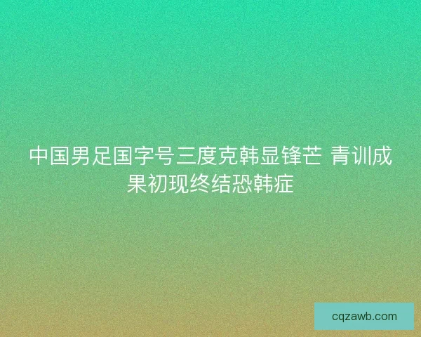 中国男足国字号三度克韩显锋芒 青训成果初现终结恐韩症